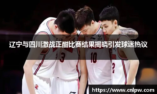 辽宁与四川激战正酣比赛结果揭晓引发球迷热议